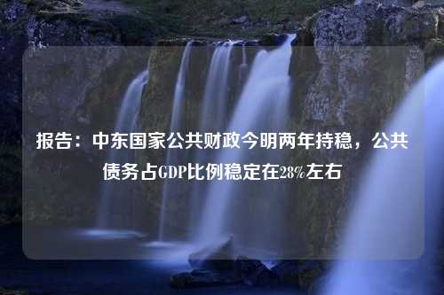 报告：中东国家公共财政今明两年持稳，公共债务占GDP比例稳定在28%左右