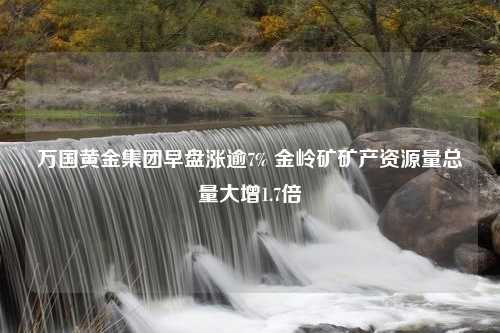 万国黄金集团早盘涨逾7% 金岭矿矿产资源量总量大增1.7倍