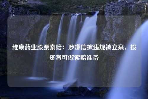 维康药业股票索赔：涉嫌信披违规被立案，投资者可做索赔准备