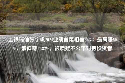 工银瑞信张宇帆2024业绩首尾相差32%：最高赚50%，最低赚17.82%，被质疑不公平对待投资者