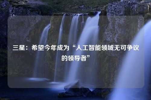 三星：希望今年成为“人工智能领域无可争议的领导者”