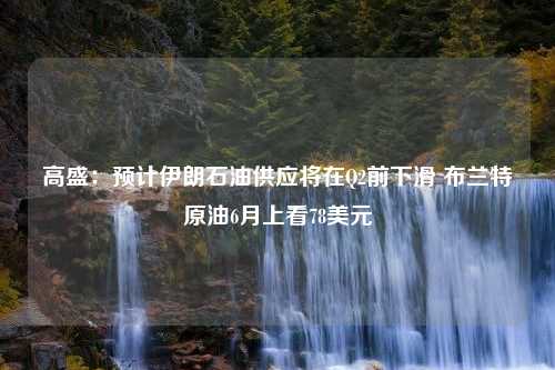 高盛：预计伊朗石油供应将在Q2前下滑 布兰特原油6月上看78美元