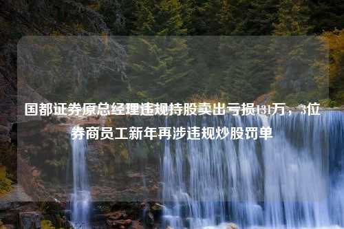 国都证券原总经理违规持股卖出亏损131万，3位券商员工新年再涉违规炒股罚单