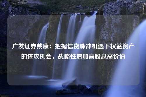 广发证券戴康：把握信贷脉冲机遇下权益资产的进攻机会，战略性增加高股息高价值