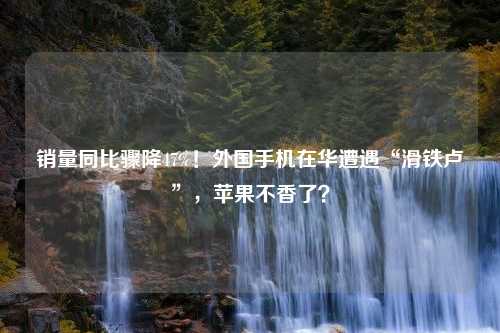 销量同比骤降47%！外国手机在华遭遇“滑铁卢”，苹果不香了？