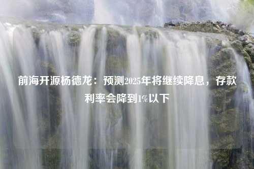 前海开源杨德龙：预测2025年将继续降息，存款利率会降到1%以下