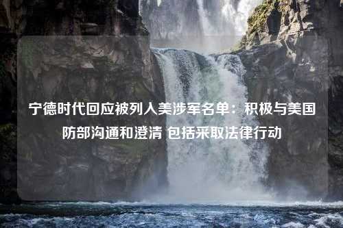 宁德时代回应被列入美涉军名单：积极与美国防部沟通和澄清 包括采取法律行动