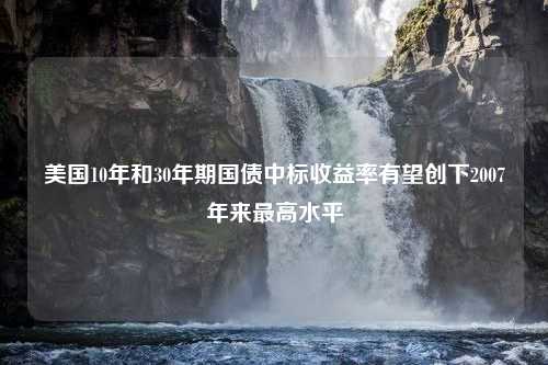 美国10年和30年期国债中标收益率有望创下2007年来最高水平