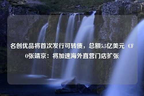 名创优品将首次发行可转债，总额5.5亿美元  CFO张靖京：将加速海外直营门店扩张