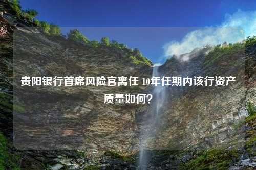 贵阳银行首席风险官离任 10年任期内该行资产质量如何？