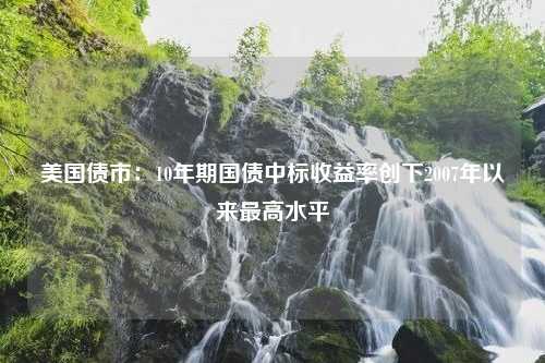 美国债市：10年期国债中标收益率创下2007年以来最高水平