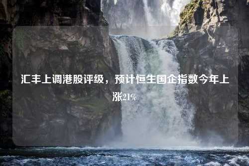 汇丰上调港股评级，预计恒生国企指数今年上涨21%