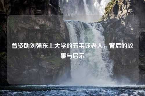 曾资助刘强东上大学的五毛钱老人，背后的故事与启示