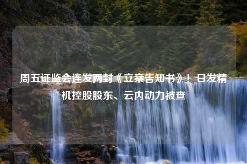 周五证监会连发两封《立案告知书》！日发精机控股股东、云内动力被查