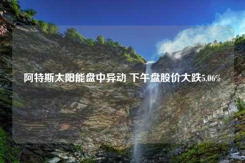 阿特斯太阳能盘中异动 下午盘股价大跌5.06%