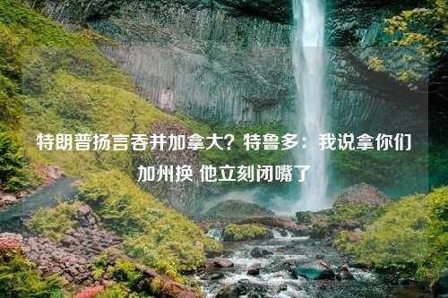 特朗普扬言吞并加拿大？特鲁多：我说拿你们加州换 他立刻闭嘴了