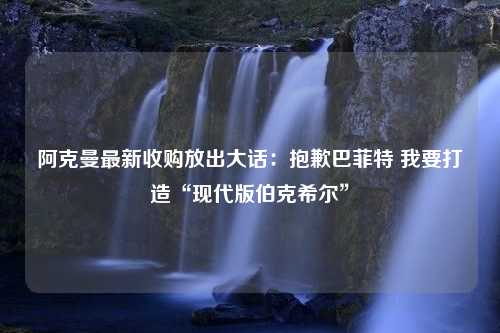 阿克曼最新收购放出大话：抱歉巴菲特 我要打造“现代版伯克希尔”