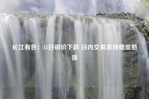 长江有色：15日铜价下跌 日内交易表现略显勉强