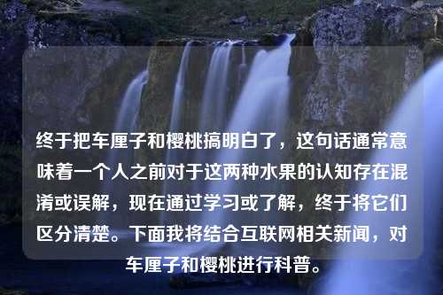 终于把车厘子和樱桃搞明白了，这句话通常意味着一个人之前对于这两种水果的认知存在混淆或误解，现在通过学习或了解，终于将它们区分清楚。下面我将结合互联网相关新闻，对车厘子和樱桃进行科普。