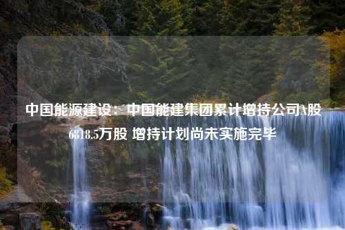 中国能源建设：中国能建集团累计增持公司A股6818.5万股 增持计划尚未实施完毕