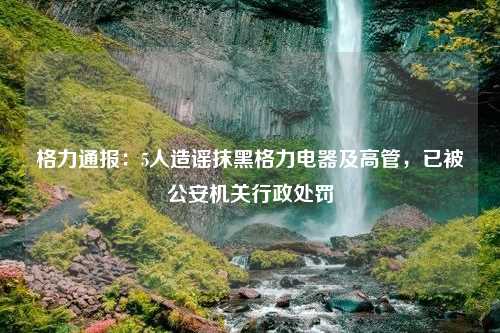 格力通报：5人造谣抹黑格力电器及高管，已被公安机关行政处罚