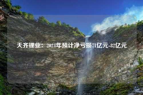 天齐锂业：2024年预计净亏损71亿元-82亿元