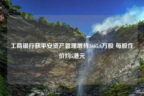 工商银行获平安资产管理增持3665.6万股 每股作价约5港元