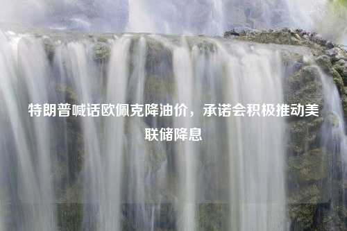 特朗普喊话欧佩克降油价，承诺会积极推动美联储降息