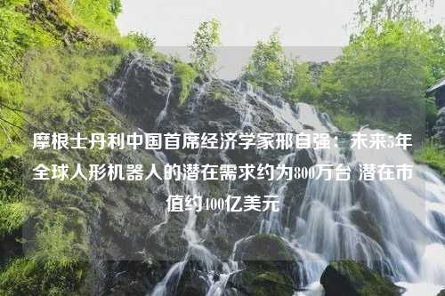 摩根士丹利中国首席经济学家邢自强：未来5年全球人形机器人的潜在需求约为800万台 潜在市值约400亿美元