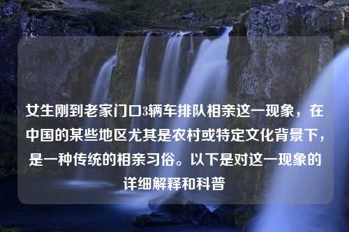 女生刚到老家门口3辆车排队相亲这一现象，在中国的某些地区尤其是农村或特定文化背景下，是一种传统的相亲习俗。以下是对这一现象的详细解释和科普