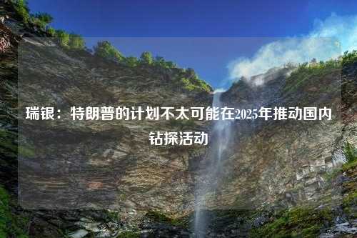 瑞银：特朗普的计划不太可能在2025年推动国内钻探活动