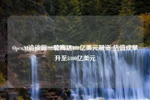 OpenAI洽谈新一轮高达400亿美元融资 估值或攀升至3400亿美元