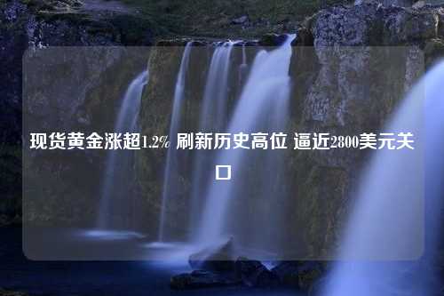 现货黄金涨超1.2% 刷新历史高位 逼近2800美元关口