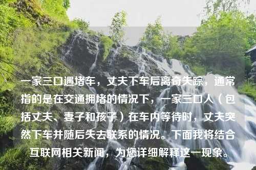 一家三口遇堵车，丈夫下车后离奇失踪，通常指的是在交通拥堵的情况下，一家三口人（包括丈夫、妻子和孩子）在车内等待时，丈夫突然下车并随后失去联系的情况。下面我将结合互联网相关新闻，为您详细解释这一现象。