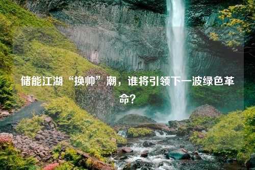 储能江湖“换帅”潮，谁将引领下一波绿色革命？