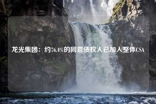 龙光集团：约76.4%的同意债权人已加入整体CSA