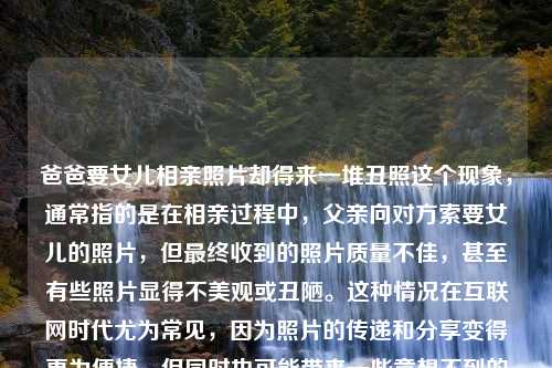 爸爸要女儿相亲照片却得来一堆丑照这个现象，通常指的是在相亲过程中，父亲向对方索要女儿的照片，但最终收到的照片质量不佳，甚至有些照片显得不美观或丑陋。这种情况在互联网时代尤为常见，因为照片的传递和分享变得更为便捷，但同时也可能带来一些意想不到的后果。