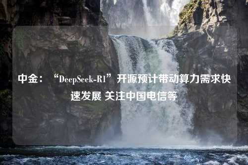 中金：“DeepSeek-R1”开源预计带动算力需求快速发展 关注中国电信等