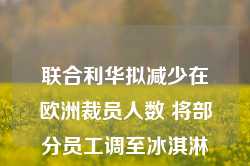 联合利华拟减少在欧洲裁员人数 将部分员工调至冰淇淋业务部门