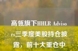 高瓴旗下HHLR Advisors三季度美股持仓披露，前十大重仓中概股占9席