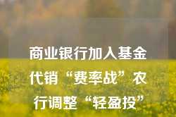 商业银行加入基金代销“费率战”农行调整“轻盈投”定投申购费率优惠规则