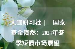 大咖研习社 | 国泰基金陶然：2024年冬季短债市场展望