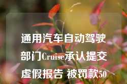 通用汽车自动驾驶部门Cruise承认提交虚假报告 被罚款50万美元