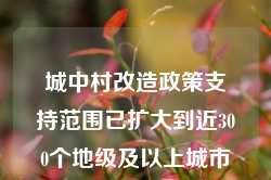 城中村改造政策支持范围已扩大到近300个地级及以上城市