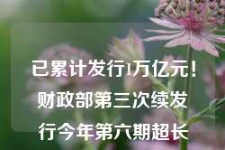 已累计发行1万亿元！财政部第三次续发行今年第六期超长期特别国债