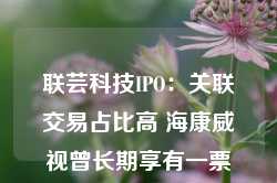 联芸科技IPO：关联交易占比高 海康威视曾长期享有一票否决权