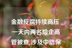 金融反腐持续高压 一天内两名险企高管被查 涉及中信保诚人寿、工银安盛人寿