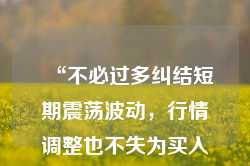 “不必过多纠结短期震荡波动，行情调整也不失为买入或换仓的机会”