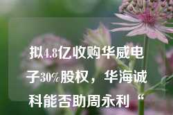 拟4.8亿收购华威电子30%股权，华海诚科能否助周永利“解困”？