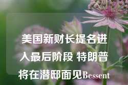 美国新财长提名进入最后阶段 特朗普将在潜邸面见Bessent